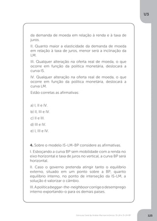 Estrutura Geral da Análise Macroeconômica: IS-LM e IS-LM-BP
U3
125
da demanda de moeda em relação à renda e à taxa de
juros.
II. Quanto maior a elasticidade da demanda de moeda
em relação à taxa de juros, menor será a inclinação da
LM.
III. Qualquer alteração na oferta real de moeda, o que
ocorre em função da política monetária, deslocará a
curva IS.
IV. Qualquer alteração na oferta real de moeda, o que
ocorre em função da política monetária, deslocará a
curva LM.
Estão corretas as afirmativas:
a) I, II e IV.
b) II, III e IV.
c) II e III.
d) III e IV.
e) I, III e IV.
4. Sobre o modelo IS-LM-BP considere as afirmativas.
I. Esboçando a curva BP sem mobilidade com a renda no
eixo horizontal e taxa de juros no vertical, a curva BP será
horizontal.
II. Caso o governo pretenda atingir tanto o equilíbrio
externo, situado em um ponto sobre a BP, quanto
equilíbrio interno, no ponto de interseção da IS-LM, a
solução é valorizar o câmbio.
III.Apolíticabeggar-the-neighboorcorrigeodesemprego
interno exportando-o para os demais países.
 