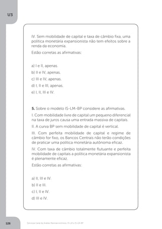 Estrutura Geral da Análise Macroeconômica: IS-LM e IS-LM-BP
U3
126
IV. Sem mobilidade de capital e taxa de câmbio fixa, uma
política monetária expansionista não tem efeitos sobre a
renda da economia.
Estão corretas as afirmativas:
a) I e II, apenas.
b) II e IV, apenas.
c) III e IV, apenas.
d) I, II e III, apenas.
e) I, II, III e IV.
5. Sobre o modelo IS-LM-BP considere as afirmativas.
I. Com mobilidade livre de capital um pequeno diferencial
na taxa de juros causa uma entrada massiva de capitais.
II. A curva BP sem mobilidade de capital é vertical.
III. Com perfeita mobilidade de capital e regime de
câmbio for fixo, os Bancos Centrais não terão condições
de praticar uma política monetária autônoma eficaz.
IV. Com taxa de câmbio totalmente flutuante e perfeita
mobilidade de capitais a política monetária expansionista
é plenamente eficaz.
Estão corretas as afirmativas:
a) II, III e IV.
b) II e III.
c) I, II e IV.
d) III e IV.
 