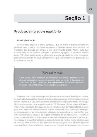 Macroeconomia Clássica
U1
11
Seção 1
Produto, emprego e equilíbrio
Introdução à seção
O foco desta seção é a oferta agregada, que se refere à quantidade total de
produtos que o setor produtivo (empresas e famílias) deseja disponibilizar no
mercado, por período de tempo, a um determinado preço. Assim, tudo que
é produzido na economia compõe o produto agregado, o produto interno
bruto (PIB). Para explorarmos e obtermos a oferta agregada de uma economia,
precisamos entender os seus componentes, que são os fatores de produção e a
função de produção.
Sabemos que o processo de produção envolve a combinação de vários fatores,
os quais são chamados de fatores de produção ou insumos. As empresas se utilizam
desses fatores, que são, principalmente, trabalho (N) e capital (K), dada a tecnologia
(A), e os combinam para se gerar produto (Y). O capital não se refere a dinheiro,
mas sim aos estoques de equipamentos e estruturas que os trabalhadores utilizam
para realizarem suas tarefas e que os tornam mais produtivos, como, por exemplo,
os computadores, as colheitadeiras utilizadas na agricultura, os caminhões que
uma transportadora utiliza e os fogões e freezers de um restaurante. Trabalho é
o tempo de trabalho humano que as pessoas dispendem durante a produção.
Tecnologia é o nível tecnológico, o conhecimento da melhor forma possível para
se produzir bens e serviços. São exemplos de tecnologia a linha de montagem de
carros de Henry Ford, a telefonia móvel e as tecnologias de acesso remoto como a
Caro aluno, para entender os conceitos de oferta, demanda e os
demais agregados macroeconômicos você deve ler o Capítulo 1 e
2 do livro de ABEL, Andrew. Macroeconomia. São Paulo: Pearson
Prentice Hall, 2008. Disponível na Biblioteca Digital.
 