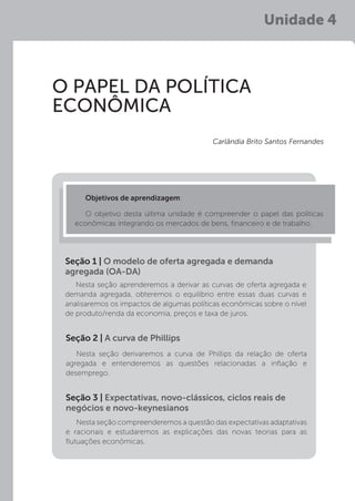 Unidade 4
O PAPEL DA POLÍTICA
ECONÔMICA
Carlândia Brito Santos Fernandes
Objetivos de aprendizagem:
O objetivo desta última unidade é compreender o papel das políticas
econômicas integrando os mercados de bens, financeiro e de trabalho.
Nesta seção aprenderemos a derivar as curvas de oferta agregada e
demanda agregada, obteremos o equilíbrio entre essas duas curvas e
analisaremos os impactos de algumas políticas econômicas sobre o nível
de produto/renda da economia, preços e taxa de juros.
Seção 1 | O modelo de oferta agregada e demanda
agregada (OA-DA)
Nesta seção derivaremos a curva de Phillips da relação de oferta
agregada e entenderemos as questões relacionadas a inflação e
desemprego.
Nesta seção compreenderemos a questão das expectativas adaptativas
e racionais e estudaremos as explicações das novas teorias para as
flutuações econômicas.
Seção 2 | A curva de Phillips
Seção 3 | Expectativas, novo-clássicos, ciclos reais de
negócios e novo-keynesianos
 