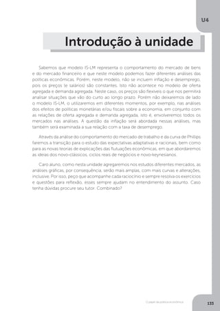 O papel da política econômica
U4
133
Introdução à unidade
Sabemos que modelo IS-LM representa o comportamento do mercado de bens
e do mercado financeiro e que neste modelo podemos fazer diferentes análises das
políticas econômicas. Porém, neste modelo, não se incluem inflação e desemprego,
pois os preços (e salários) são constantes. Isto não acontece no modelo de oferta
agregada e demanda agregada. Neste caso, os preços são flexíveis o que nos permitirá
analisar situações que vão do curto ao longo prazo. Porém não deixaremos de lado
o modelo IS-LM, o utilizaremos em diferentes momentos, por exemplo, nas análises
dos efeitos de políticas monetárias e/ou fiscais sobre a economia, em conjunto com
as relações de oferta agregada e demanda agregada, isto é, envolveremos todos os
mercados nas análises. A questão da inflação será abordada nessas análises, mas
também será examinada a sua relação com a taxa de desemprego.
Através da análise do comportamento do mercado de trabalho e da curva de Phillips
faremos a transição para o estudo das expectativas adaptativas e racionais, bem como
para as novas teorias de explicações das flutuações econômicas, em que abordaremos
as ideias dos novo-clássicos, ciclos reais de negócios e novo-keynesianos.
Caro aluno, como nesta unidade agregaremos nos estudos diferentes mercados, as
análises gráficas, por consequência, serão mais amplas, com mais curvas e alterações,
inclusive. Por isso, peço que acompanhe cada raciocínio e sempre resolva os exercícios
e questões para reflexão, esses sempre ajudam no entendimento do assunto. Caso
tenha dúvidas procure seu tutor. Combinado?
 