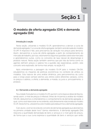 O papel da política econômica
U4
135
Seção 1
O modelo de oferta agregada (OA) e demanda
agregada (DA)
Introdução à seção
Nesta seção, utilizando o modelo IS-LM, aprenderemos a derivar a curva de
demanda agregada. E a curva de oferta agregada, também será derivada do modelo
IS-LM? A resposta é não, pois precisamos da variação nos preços para derivá-la.
Assim, derivaremos a curva de oferta agregada a partir do comportamento do
mercado de trabalho, por isso, retomaremos algumas questões sobre este mercado
e aprenderemos outras, como os conceitos de taxa natural de desemprego e
produto natural. Nesta seção também veremos que por trás da forma como os
agentes definem preços e salários há a questão das expectativas, porém, este
conceito será explorado, de forma mais ampla, na seção 4.3.
Após entendermos a passagem do modelo IS-LM para o modelo OA-DA,
estudaremos os impactos de políticas econômicas no contexto de ambos os
modelos. Esta trata-se de uma análise dinâmica, pois percorreremos do curto
para o longo prazo sempre atentos aos efeitos sobre diferentes variáveis, como
os preços e salários, a oferta, a demanda, a moeda, os juros e, principalmente, o
produto.
	
1.1 Derivando a demanda agregada
Na unidade 3 estudamos o modelo IS-LM, que tem como base as ideias de Keynes,
sendo assim, o nível de preços é inflexível. Antes de iniciarmos a análise do modelo
OA-DA, deduziremos e entenderemos o comportamento da demanda agregada, a
qual, como você deve estar se recordando, está diretamente relacionada ao modelo
IS-LM. Desta forma, utilizaremos este modelo para deduzirmos a demanda agregada.
Caro aluno, você se recorda do conceito de demanda agregada que abordamos
na primeira unidade deste livro? Vamos relembrá-lo. A demanda agregada (DA)
relaciona a quantidade demandada de bens e serviços e o nível geral de preços,
de forma que a sua curva expressa a quantidade de bens e serviços que serão
 