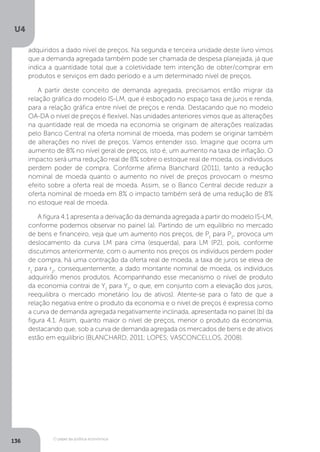 O papel da política econômica
U4
136
adquiridos a dado nível de preços. Na segunda e terceira unidade deste livro vimos
que a demanda agregada também pode ser chamada de despesa planejada, já que
indica a quantidade total que a coletividade tem intenção de obter/comprar em
produtos e serviços em dado período e a um determinado nível de preços.
A partir deste conceito de demanda agregada, precisamos então migrar da
relação gráfica do modelo IS-LM, que é esboçado no espaço taxa de juros e renda,
para a relação gráfica entre nível de preços e renda. Destacando que no modelo
OA-DA o nível de preços é flexível. Nas unidades anteriores vimos que as alterações
na quantidade real de moeda na economia se originam de alterações realizadas
pelo Banco Central na oferta nominal de moeda, mas podem se originar também
de alterações no nível de preços. Vamos entender isso. Imagine que ocorra um
aumento de 8% no nível geral de preços, isto é, um aumento na taxa de inflação. O
impacto será uma redução real de 8% sobre o estoque real de moeda, os indivíduos
perdem poder de compra. Conforme afirma Blanchard (2011), tanto a redução
nominal de moeda quanto o aumento no nível de preços provocam o mesmo
efeito sobre a oferta real de moeda. Assim, se o Banco Central decide reduzir a
oferta nominal de moeda em 8% o impacto também será de uma redução de 8%
no estoque real de moeda.
A figura 4.1 apresenta a derivação da demanda agregada a partir do modelo IS-LM,
conforme podemos observar no painel (a). Partindo de um equilíbrio no mercado
de bens e financeiro, veja que um aumento nos preços, de P1
para P2
, provoca um
deslocamento da curva LM para cima (esquerda), para LM (P2), pois, conforme
discutimos anteriormente, com o aumento nos preços os indivíduos perdem poder
de compra, há uma contração da oferta real de moeda, a taxa de juros se eleva de
r1
para r2
, consequentemente, a dado montante nominal de moeda, os indivíduos
adquirirão menos produtos. Acompanhando esse mecanismo o nível de produto
da economia contrai de Y1
para Y2
, o que, em conjunto com a elevação dos juros,
reequilibra o mercado monetário (ou de ativos). Atente-se para o fato de que a
relação negativa entre o produto da economia e o nível de preços é expressa como
a curva de demanda agregada negativamente inclinada, apresentada no painel (b) da
figura 4.1. Assim, quanto maior o nível de preços, menor o produto da economia,
destacando que, sob a curva de demanda agregada os mercados de bens e de ativos
estão em equilíbrio (BLANCHARD, 2011; LOPES; VASCONCELLOS, 2008).
 