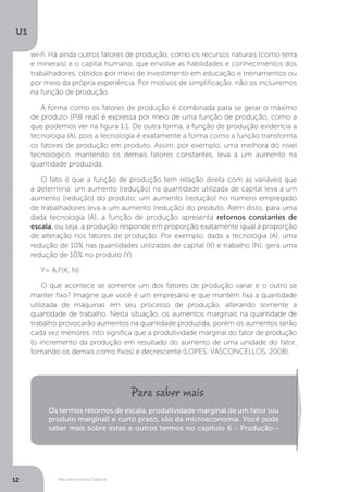 Macroeconomia Clássica
U1
12
wi-fi. Há ainda outros fatores de produção, como os recursos naturais (como terra
e minerais) e o capital humano, que envolve as habilidades e conhecimentos dos
trabalhadores, obtidos por meio de investimento em educação e treinamentos ou
por meio da própria experiência. Por motivos de simplificação, não os incluiremos
na função de produção.
A forma como os fatores de produção é combinada para se gerar o máximo
de produto (PIB real) é expressa por meio de uma função de produção, como a
que podemos ver na figura 1.1. De outra forma, a função de produção evidencia a
tecnologia (A), pois a tecnologia é exatamente a forma como a função transforma
os fatores de produção em produto. Assim, por exemplo, uma melhora do nível
tecnológico, mantendo os demais fatores constantes, leva a um aumento na
quantidade produzida.
O fato é que a função de produção tem relação direta com as variáveis que
a determina: um aumento (redução) na quantidade utilizada de capital leva a um
aumento (redução) do produto; um aumento (redução) no número empregado
de trabalhadores leva a um aumento (redução) do produto. Além disto, para uma
dada tecnologia (A), a função de produção apresenta retornos constantes de
escala, ou seja, a produção responde em proporção exatamente igual à proporção
de alteração nos fatores de produção. Por exemplo, dada a tecnologia (A), uma
redução de 10% nas quantidades utilizadas de capital (K) e trabalho (N), gera uma
redução de 10% no produto (Y).
Y= A.F(K, N)
O que acontece se somente um dos fatores de produção variar e o outro se
manter fixo? Imagine que você é um empresário e que mantém fixa a quantidade
utilizada de máquinas em seu processo de produção, alterando somente a
quantidade de trabalho. Nesta situação, os aumentos marginais na quantidade de
trabalho provocarão aumentos na quantidade produzida, porém os aumentos serão
cada vez menores. Isto significa que a produtividade marginal do fator de produção
(o incremento da produção em resultado do aumento de uma unidade do fator,
tomando os demais como fixos) é decrescente (LOPES; VASCONCELLOS, 2008).
Os termos retornos de escala, produtividade marginal de um fator (ou
produto marginal) e curto prazo, são da microeconomia. Você pode
saber mais sobre estes e outros termos no capítulo 6 - Produção -
 