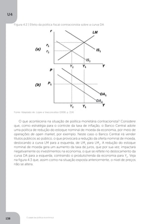 O papel da política econômica
U4
138
Figura 4.2 | Efeito da política fiscal contracionista sobre a curva DA
Fonte: Adaptado de: Lopes e Vasconcellos (2008, p. 214)
O que aconteceria na situação de política monetária contracionista? Considere
que, como estratégia para o controle da taxa de inflação, o Banco Central adote
uma política de redução do estoque nominal de moeda da economia, por meio de
operações de open market, por exemplo. Neste caso o Banco Central irá vender
títulos públicos ao público, o que provocará a redução da oferta nominal de moeda,
deslocando a curva LM para a esquerda, de LM1
para LM2
. A redução do estoque
nominal de moeda gera um aumento da taxa de juros, que por sua vez, impactará
negativamente os investimentos na economia, o que se reflete no deslocamento da
curva DA para a esquerda, contraindo o produto/renda da economia para Y2
. Veja
na figura 4.3 que, assim como na situação exposta anteriormente, o nível de preços
não se altera.
 