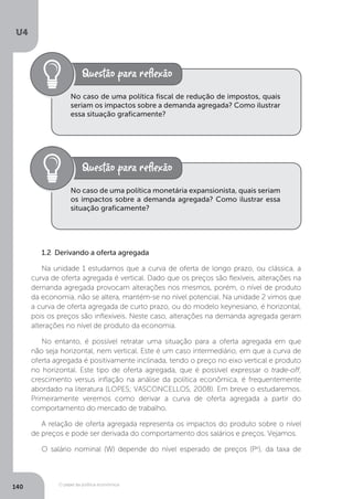 O papel da política econômica
U4
140
No caso de uma política fiscal de redução de impostos, quais
seriam os impactos sobre a demanda agregada? Como ilustrar
essa situação graficamente?
No caso de uma política monetária expansionista, quais seriam
os impactos sobre a demanda agregada? Como ilustrar essa
situação graficamente?
1.2 Derivando a oferta agregada
Na unidade 1 estudamos que a curva de oferta de longo prazo, ou clássica, a
curva de oferta agregada é vertical. Dado que os preços são flexíveis, alterações na
demanda agregada provocam alterações nos mesmos, porém, o nível de produto
da economia, não se altera, mantém-se no nível potencial. Na unidade 2 vimos que
a curva de oferta agregada de curto prazo, ou do modelo keynesiano, é horizontal,
pois os preços são inflexíveis. Neste caso, alterações na demanda agregada geram
alterações no nível de produto da economia.
No entanto, é possível retratar uma situação para a oferta agregada em que
não seja horizontal, nem vertical. Este é um caso intermediário, em que a curva de
oferta agregada é positivamente inclinada, tendo o preço no eixo vertical e produto
no horizontal. Este tipo de oferta agregada, que é possível expressar o trade-off,
crescimento versus inflação na análise da política econômica, é frequentemente
abordado na literatura (LOPES; VASCONCELLOS, 2008). Em breve o estudaremos.
Primeiramente veremos como derivar a curva de oferta agregada a partir do
comportamento do mercado de trabalho.
A relação de oferta agregada representa os impactos do produto sobre o nível
de preços e pode ser derivada do comportamento dos salários e preços. Vejamos.
O salário nominal (W) depende do nível esperado de preços (Pe
), da taxa de
 