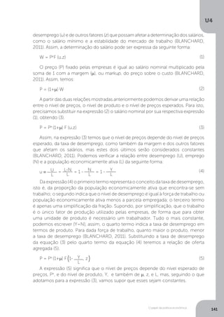 O papel da política econômica
U4
141
desemprego (u) e de outros fatores (z) que possam afetar a determinação dos salários,
como o salário mínimo e a estabilidade do mercado de trabalho (BLANCHARD,
2011). Assim, a determinação do salário pode ser expressa da seguinte forma:
W = Pe
F (u.z)
O preço (P) fixado pelas empresas é igual ao salário nominal multiplicado pela
soma de 1 com a margem (µ), ou markup, do preço sobre o custo (BLANCHARD,
2011). Assim, temos:
P = (1+µ) W
A partir das duas relações mostradas anteriormente podemos derivar uma relação
entre o nível de preços, o nível de produto e o nível de preços esperados. Para isto,
precisamos substituir na expressão (2) o salário nominal por sua respectiva expressão
(1), obtendo (3).
P = Pe
(1+µ) F (u.z)
Assim, na expressão (3) temos que o nível de preços depende do nível de preços
esperado, da taxa de desemprego, como também da margem e dos outros fatores
que afetam os salários, mas estes dois últimos serão considerados constantes
(BLANCHARD, 2011). Podemos verificar a relação entre desemprego (U), emprego
(N) e a população economicamente ativa (L) da seguinte forma:
u ≡ U
L
= L-N
L
= 1 - N
L
= 1 - Y
L
Da expressão (4) o primeiro termo representa o conceito da taxa de desemprego,
isto é, da proporção da população economicamente ativa que encontra-se sem
trabalho; o segundo indica que o nível de desemprego é igual à força de trabalho ou
população economicamente ativa menos a parcela empregada; o terceiro termo
é apenas uma simplificação da fração. Supondo, por simplificação, que o trabalho
é o único fator de produção utilizado pelas empresas, de forma que para obter
uma unidade de produto é necessário um trabalhador. Tudo o mais constante,
podemos escrever (Y=N), assim, o quarto termo indica a taxa de desemprego em
termos de produto. Para dada força de trabalho, quanto maior o produto, menor
a taxa de desemprego (BLANCHARD, 2011). Substituindo a taxa de desemprego
da equação (3) pelo quarto termo da equação (4) teremos a relação de oferta
agregada (5).
P = Pe
(1+µ) F 1- Y
L
, z
A expressão (5) significa que o nível de preços depende do nível esperado de
preços, Pe
, e do nível de produto, Y, e também de µ, z, e L, mas, seguindo o que
adotamos para a expressão (3), vamos supor que esses sejam constantes.
(1)
(2)
(3)
(4)
(5)
( )
 