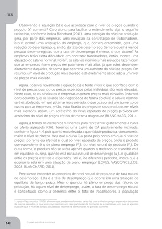 O papel da política econômica
U4
142
Observando a equação (5) o que acontece com o nível de preços quando o
produto (Y) aumenta? Caro aluno, para facilitar o entendimento siga o seguinte
raciocínio, conforme indica Blanchard (2011). Uma elevação do nível de produção
gera, por parte das empresas, uma elevação da contratação de trabalhadores,
isto é, ocorre uma ampliação do emprego, que, consequentemente, gera uma
redução do desemprego, e, então, da taxa de desemprego. Sempre que há menos
pessoas desempregadas, que a taxa de desemprego é menor, o que ocorre? As
empresas terão certa dificuldade em contratar trabalhadores, então, ocorre uma
elevação do salário nominal. Porém, os salários nominais mais elevados fazem com
que as empresas fixem preços em patamares mais altos, já que estes dependem
diretamente daqueles, de forma que ocorrerá um aumento do nível de preços. Em
resumo, um nível de produção mais elevado está diretamente associado a um nível
de preços mais elevado.
Agora, observe novamente a equação (5) e tente inferir o que acontece com o
nível de preços quando os preços esperados pelos indivíduos são mais elevados.
Neste caso, se os sindicatos e empresas esperam preços mais elevados (estamos
considerando que os salários são negociados de forma coletiva) o salário nominal
será estabelecido em um patamar mais elevado, o que ocasionará um aumento de
custos para as empresas, então, estas fixarão os preços de seus produtos em níveis
mais elevados. Assim, um acréscimo do nível esperado de preços provoca um
acréscimo do nível de preços efetivo de mesma magnitude (BLANCHARD, 2011).
Agora já temos os elementos suficientes para representar graficamente a curva
de oferta agregada (OA). Teremos uma curva de OA positivamente inclinada,
conforme figura 4.4, pois quanto mais elevada a quantidade produzida na economia,
maior o nível de preços. Veja que a curva OA passa pelo ponto em que o nível de
preços (corrente ou efetivo) é igual ao nível esperado de preços, onde o produto
correspondente é o de pleno emprego (Yp
), ou nível natural de produto (Yn
). De
outra forma, o produto não se altera apenas quando o mercado de trabalho está
em equilíbrio, ou seja, quando está na taxa natural de desemprego (un
). A igualdade
entre os preços efetivos e esperados, isto é, de diferentes períodos, indica que a
economia está em uma situação de pleno emprego1
(LOPES; VASCONCELLOS,
2008; BLANCHARD, 2011).
Precisamos entender os conceitos de nível natural de produto e de taxa natural
de desemprego. Esta é a taxa de desemprego que ocorre em uma situação de
equilíbrio de longo prazo. Mesmo quando há pleno emprego dos fatores de
produção, há algum nível de desemprego, assim, a taxa de desemprego natural
é conceituada como a diferença entre o total de trabalhadores, a população
1
Lopes e Vasconcellos (2008) afirmam que, em termos formais, tanto faz usar o nível de preços esperados ou o nível
de preços passados, já que estes representam um caso particular de formação de expectativas, em que os agentes
esperam que o nível de preços do passado recente irá permanecer no período corrente.
 