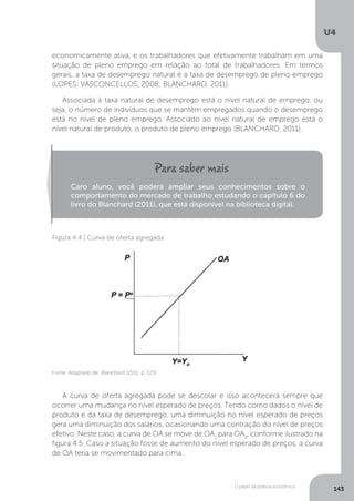 O papel da política econômica
U4
143
economicamente ativa, e os trabalhadores que efetivamente trabalham em uma
situação de pleno emprego em relação ao total de trabalhadores. Em termos
gerais, a taxa de desemprego natural é a taxa de desemprego de pleno emprego
(LOPES; VASCONCELLOS, 2008; BLANCHARD, 2011).
Associada à taxa natural de desemprego está o nível natural de emprego, ou
seja, o número de indivíduos que se mantêm empregados quando o desemprego
está no nível de pleno emprego. Associado ao nível natural de emprego está o
nível natural de produto, o produto de pleno emprego (BLANCHARD, 2011).
A curva de oferta agregada pode se descolar e isso acontecerá sempre que
ocorrer uma mudança no nível esperado de preços. Tendo como dados o nível de
produto e da taxa de desemprego, uma diminuição no nível esperado de preços
gera uma diminuição dos salários, ocasionando uma contração do nível de preços
efetivo. Neste caso, a curva de OA se move de OA1
para OA2
, conforme ilustrado na
figura 4.5. Caso a situação fosse de aumento do nível esperado de preços, a curva
de OA teria se movimentado para cima.
Caro aluno, você poderá ampliar seus conhecimentos sobre o
comportamento do mercado de trabalho estudando o capítulo 6 do
livro do Blanchard (2011), que está disponível na biblioteca digital.
Figura 4.4 | Curva de oferta agregada
Fonte: Adaptado de: Blanchard (2011, p. 123)
 