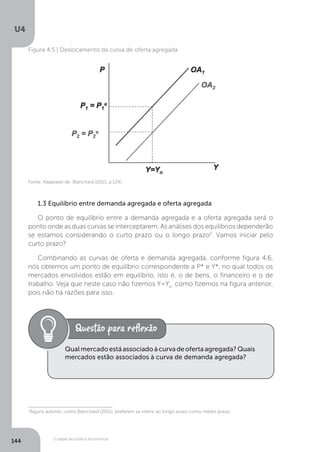 O papel da política econômica
U4
144
Figura 4.5 | Deslocamento da curva de oferta agregada
Fonte: Adaptado de: Blanchard (2011, p.124)
1.3 Equilíbrio entre demanda agregada e oferta agregada
O ponto de equilíbrio entre a demanda agregada e a oferta agregada será o
ponto onde as duas curvas se interceptarem. As análises dos equilíbrios dependerão
se estamos considerando o curto prazo ou o longo prazo2
. Vamos iniciar pelo
curto prazo?
Combinando as curvas de oferta e demanda agregada, conforme figura 4.6,
nós obtemos um ponto de equilíbrio correspondente a P* e Y*, no qual todos os
mercados envolvidos estão em equilíbrio, isto é, o de bens, o financeiro e o de
trabalho. Veja que neste caso não fizemos Y=Yn
, como fizemos na figura anterior,
pois não há razões para isso.
Qualmercadoestáassociadoàcurvadeofertaagregada?Quais
mercados estão associados à curva de demanda agregada?
2
Alguns autores, como Blanchard (2011), preferem se referir ao longo prazo como médio prazo.
 