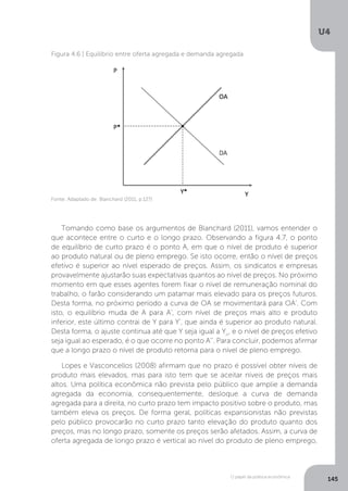 O papel da política econômica
U4
145
Figura 4.6 | Equilíbrio entre oferta agregada e demanda agregada
Tomando como base os argumentos de Blanchard (2011), vamos entender o
que acontece entre o curto e o longo prazo. Observando a figura 4.7, o ponto
de equilíbrio de curto prazo é o ponto A, em que o nível de produto é superior
ao produto natural ou de pleno emprego. Se isto ocorre, então o nível de preços
efetivo é superior ao nível esperado de preços. Assim, os sindicatos e empresas
provavelmente ajustarão suas expectativas quantos ao nível de preços. No próximo
momento em que esses agentes forem fixar o nível de remuneração nominal do
trabalho, o farão considerando um patamar mais elevado para os preços futuros.
Desta forma, no próximo período a curva de OA se movimentará para OA’. Com
isto, o equilíbrio muda de A para A’, com nível de preços mais alto e produto
inferior, este último contrai de Y para Y’, que ainda é superior ao produto natural.
Desta forma, o ajuste continua até que Y seja igual a Yn
, e o nível de preços efetivo
seja igual ao esperado, é o que ocorre no ponto A’’. Para concluir, podemos afirmar
que a longo prazo o nível de produto retorna para o nível de pleno emprego.
Lopes e Vasconcellos (2008) afirmam que no prazo é possível obter níveis de
produto mais elevados, mas para isto tem que se aceitar níveis de preços mais
altos. Uma política econômica não prevista pelo público que amplie a demanda
agregada da economia, consequentemente, desloque a curva de demanda
agregada para a direita, no curto prazo tem impacto positivo sobre o produto, mas
também eleva os preços. De forma geral, políticas expansionistas não previstas
pelo público provocarão no curto prazo tanto elevação do produto quanto dos
preços, mas no longo prazo, somente os preços serão afetados. Assim, a curva de
oferta agregada de longo prazo é vertical ao nível do produto de pleno emprego,
Fonte: Adaptado de: Blanchard (2011, p.127)
 