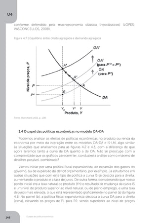 O papel da política econômica
U4
146
conforme defendido pela macroeconomia clássica (neoclássicos) (LOPES;
VASCONCELLOS, 2008).
1.4 O papel das políticas econômicas no modelo OA-DA
Podemos analisar os efeitos de políticas econômicas no produto ou renda da
economia por meio da interação entre os modelos OA-DA e IS-LM, algo similar
às situações que analisamos para as figuras 4.2 e 4.3, com a diferença de que
agora teremos tanto a curva de DA quanto a de OA. Não se preocupe com a
complexidade que os gráficos parecem ter, conduzirei a análise com o máximo de
detalhes possível, combinado?
Vamos iniciar por uma política fiscal expansionista, de expansão dos gastos do
governo, ou de expansão do déficit orçamentário, por exemplo. Já estudamos em
outras situações que com este tipo de política a curva IS se descola para a direita,
aumentando o produto e a taxa de juros. De outra forma, considerando que nosso
ponto inicial era a taxa natural de produto (Yn) o resultado da mudança da curva IS
é um nível de produto superior ao nível natural, ou de pleno emprego, e uma taxa
de juros mais elevada, o que está representado graficamente no painel (a) da figura
4.8. No painel (b), a política fiscal expansionista desloca a curva DA para a direita
(cima), elevando os preços de P1 para P2, sendo superiores ao nível de preços
Figura 4.7 | Equilíbrio entre oferta agregada e demanda agregada
Fonte: Blanchard (2011, p. 128)
 