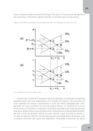 O papel da política econômica
U4
147
Figura 4.8 | Efeitos da política fiscal expansionista nos modelos OA-DA e IS-LM
futuro. Estamos então no ponto B da figura 4.8, que é o novo ponto de equilíbrio
de curto prazo. Precisamos agora entender a transição para o longo prazo.
Uma vez que, no ponto B, os preços são mais elevados, os sindicatos e empresas
ajustarão para cima suas expectativas com relação aos preços. Este aumento no
nível esperado de preços movimentará a curva de oferta agregada para cima,
gerando um novo aumento no nível de preços efetivo. O mecanismo se inicia
novamente, os sindicatos e empresas novamente ajustarão suas expectativas para
os preços, deslocando a curva OA para cima. Este processo se dará gradativamente,
até que o nível de produto retorne ao nível natural, o que ocorrerá no ponto C,
no qual os agentes não têm motivos para ajustar suas expectativas de preços, pois
os preços correntes são iguais aos esperados, finalizando o processo de ajuste
Fonte: Adaptado de: Blanchard (2011, p.135)
 