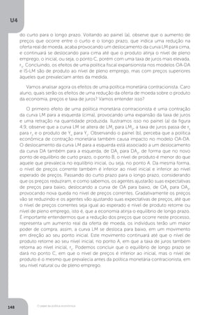 O papel da política econômica
U4
148
do curto para o longo prazo. Voltando ao painel (a), observe que o aumento de
preços que ocorre entre o curto e o longo prazo, que indica uma redução na
oferta real de moeda, acaba provocando um deslocamento da curva LM para cima,
e continuará se deslocando para cima até que o produto atinja o nível de pleno
emprego, o inicial, ou seja, o ponto C, porém com uma taxa de juros mais elevada,
r3
. Concluindo, os efeitos de uma política fiscal expansionista nos modelos OA-DA
e IS-LM são de produto ao nível de pleno emprego, mas com preços superiores
àqueles que prevaleciam antes da medida.
Vamos analisar agora os efeitos de uma política monetária contracionista. Caro
aluno, quais serão os efeitos de uma redução da oferta de moeda sobre o produto
da economia, preços e taxa de juros? Vamos entender isso?
O primeiro efeito de uma política monetária contracionista é uma contração
da curva LM para a esquerda (cima), provocando uma expansão da taxa de juros
e uma retração na quantidade produzida. Ilustramos isso no painel (a) da figura
4.9, observe que a curva LM se altera de LM1
para LM2
, a taxa de juros passa de r1
para r2
e o produto de Yn
para Y1
. Observando o painel (b), perceba que a política
econômica de contração monetária também causa impacto no modelo OA-DA.
O deslocamento da curva LM para a esquerda está associado a um deslocamento
da curva DA também para a esquerda, de DA1
para DA2
, de forma que no novo
ponto de equilíbrio de curto prazo, o ponto B, o nível de produto é menor do que
aquele que prevalecia no equilíbrio inicial, ou seja, no ponto A. Da mesma forma,
o nível de preços corrente também é inferior ao nível inicial e inferior ao nível
esperado de preços. Passando do curto prazo para o longo prazo, considerando
que os preços reduziram, e como sabemos, os agentes ajustarão suas expectativas
de preços para baixo, deslocando a curva de OA para baixo, de OA1
para OA2
,
provocando nova queda no nível de preços correntes. Gradativamente os preços
vão se reduzindo e os agentes vão ajustando suas expectativas de preços, até que
o nível de preços correntes seja igual ao esperado e nível de produto retorne ou
nível de pleno emprego, isto é, que a economia atinja o equilíbrio de longo prazo.
É importante entendermos que a redução dos preços que ocorre neste processo,
representa um aumento real da oferta de moeda, os indivíduos terão um maior
poder de compra, assim, a curva LM se desloca para baixo, em um movimento
em direção ao seu ponto inicial. Este movimento continuará até que o nível de
produto retorne ao seu nível inicial, no ponto A, em que a taxa de juros também
retorna ao nível inicial, r1
. Podemos concluir que o equilíbrio de longo prazo se
dará no ponto C, em que o nível de preços é inferior ao inicial, mas o nível de
produto é o mesmo que prevalecia antes da política monetária contracionista, em
seu nível natural ou de pleno emprego.
 