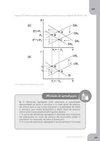 O papel da política econômica
U4
149
Fonte: Adaptado de: Blanchard (2011, p.131)
Figura 4.9 | Efeitos da política monetária contracionista nos modelos OA-DA e IS-LM
1. A demanda agregada (DA) relaciona a quantidade
demandada de bens e serviços e o nível geral de preços,
de forma que a sua curva expressa a quantidade de bens
e serviços que serão adquiridos a dado nível de preços.
Sobre esta curva avalie as afirmações abaixo:
I. A curva de demanda agregada é derivada dos impactos
de alterações no nível de preços da economia sobre o
equilíbrio no mercado de bens e financeiro.
II. A curva de demanda agregada é positivamente inclinada
 