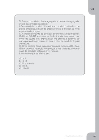 O papel da política econômica
U4
151
3. Sobre o modelo oferta agregada e demanda agregada,
avalie as afirmações abaixo:
I. Se o nível de produto é inferior ao produto natural ou de
pleno emprego, o nível de preços efetivo é inferior ao nível
esperado de preços.
II. A análise conjunta de políticas econômicas nos modelos
IS-LM e OA-DA expressa a dinâmica da economia, por
meio do ajuste das expectativas de preços e salários do
curto para o longo prazo, no qual o nível de produto é igual
ao natural.
III. Uma política fiscal expansionista nos modelos OA-DA e
IS-LM provoca redução nos preços e nas taxas de juros e o
nível de produto volta ao nível natural.
É correto o que se afirma em:
a) I e II.
b) I e III.
c) III, somente.
d) III e II.
e) I, II e III.
 