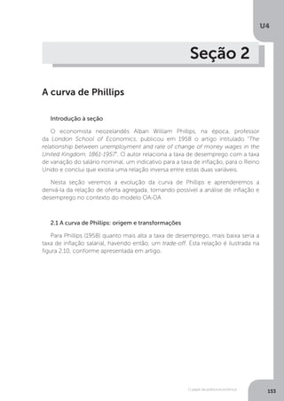 O papel da política econômica
U4
153
Seção 2
A curva de Phillips
Introdução à seção
O economista neozelandês Alban William Phillips, na época, professor
da London School of Economics, publicou em 1958 o artigo intitulado “The
relationship between unemployment and rate of change of money wages in the
United Kingdom, 1861-1957”. O autor relaciona a taxa de desemprego com a taxa
de variação do salário nominal, um indicativo para a taxa de inflação, para o Reino
Unido e conclui que existia uma relação inversa entre estas duas variáveis.
Nesta seção veremos a evolução da curva de Phillips e aprenderemos a
derivá-la da relação de oferta agregada, tornando possível a análise de inflação e
desemprego no contexto do modelo OA-DA
2.1 A curva de Phillips: origem e transformações
Para Phillips (1958) quanto mais alta a taxa de desemprego, mais baixa seria a
taxa de inflação salarial, havendo então, um trade-off. Esta relação é ilustrada na
figura 2.10, conforme apresentada em artigo.
 