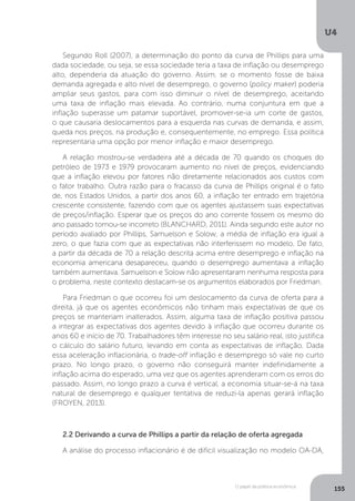 O papel da política econômica
U4
155
Segundo Roll (2007), a determinação do ponto da curva de Phillips para uma
dada sociedade, ou seja, se essa sociedade teria a taxa de inflação ou desemprego
alto, dependeria da atuação do governo. Assim, se o momento fosse de baixa
demanda agregada e alto nível de desemprego, o governo (policy maker) poderia
ampliar seus gastos, para com isso diminuir o nível de desemprego, aceitando
uma taxa de inflação mais elevada. Ao contrário, numa conjuntura em que a
inflação superasse um patamar suportável, promover-se-ia um corte de gastos,
o que causaria deslocamentos para a esquerda nas curvas de demanda, e assim,
queda nos preços, na produção e, consequentemente, no emprego. Essa política
representaria uma opção por menor inflação e maior desemprego.
A relação mostrou-se verdadeira até a década de 70 quando os choques do
petróleo de 1973 e 1979 provocaram aumento no nível de preços, evidenciando
que a inflação elevou por fatores não diretamente relacionados aos custos com
o fator trabalho. Outra razão para o fracasso da curva de Phillips original é o fato
de, nos Estados Unidos, a partir dos anos 60, a inflação ter entrado em trajetória
crescente consistente, fazendo com que os agentes ajustassem suas expectativas
de preços/inflação. Esperar que os preços do ano corrente fossem os mesmo do
ano passado tornou-se incorreto (BLANCHARD, 2011). Ainda segundo este autor no
período avaliado por Phillips, Samuelson e Solow, a média de inflação era igual a
zero, o que fazia com que as expectativas não interferissem no modelo. De fato,
a partir da década de 70 a relação descrita acima entre desemprego e inflação na
economia americana desapareceu, quando o desemprego aumentava a inflação
também aumentava. Samuelson e Solow não apresentaram nenhuma resposta para
o problema, neste contexto destacam-se os argumentos elaborados por Friedman.
Para Friedman o que ocorreu foi um deslocamento da curva de oferta para a
direita, já que os agentes econômicos não tinham mais expectativas de que os
preços se manteriam inalterados. Assim, alguma taxa de inflação positiva passou
a integrar as expectativas dos agentes devido à inflação que ocorreu durante os
anos 60 e início de 70. Trabalhadores têm interesse no seu salário real, isto justifica
o cálculo do salário futuro, levando em conta as expectativas de inflação. Dada
essa aceleração inflacionária, o trade-off inflação e desemprego só vale no curto
prazo. No longo prazo, o governo não conseguirá manter indefinidamente a
inflação acima do esperado, uma vez que os agentes aprenderam com os erros do
passado. Assim, no longo prazo a curva é vertical, a economia situar-se-á na taxa
natural de desemprego e qualquer tentativa de reduzi-la apenas gerará inflação
(FROYEN, 2013).
2.2 Derivando a curva de Phillips a partir da relação de oferta agregada
A análise do processo inflacionário é de difícil visualização no modelo OA-DA,
 