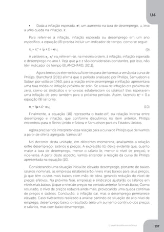 O papel da política econômica
U4
157
•	 Dada a inflação esperada, πe
, um aumento na taxa de desemprego, u, leva
a uma queda na inflação, π.
Para referir-se à inflação, inflação esperada ou desemprego em um ano
específico, a equação (8) precisa incluir um indicador de tempo, como se segue:
πt
= πt
e
+ (µ+z) - aut
A variáveis πt
,πt
e
eut
referem-se, na mesma ordem, à inflação, inflação esperada
e desemprego no ano t. Veja que µ e z são consideradas constantes, por isso, não
têm indicador de tempo (BLANCHARD, 2011).
	 Agora temos os elementos suficientes para derivarmos a versão da curva de
Phillips. Blanchard (2011) afirma que o período analisado por Phillips, Samuelson e
Solow, por volta de 1960, para a relação entre desemprego e inflação, apresentava
uma taxa média de inflação próxima de zero. Se a taxa de inflação era próxima de
zero, como os sindicatos e empresas estabeleciam os salários? Eles esperavam
uma inflação de zero também para o próximo período. Assim, fazendo πt
e
= 0 a
equação (9) se torna:
πt
= (µ+z)- aut
Finalmente, a equação (10) representa o trade-off, ou relação inversa entre
desemprego e inflação, que conforme discutimos no item anterior, Phillips
encontrou para o Reino Unido e Solow e Samuelson para os Estados Unidos.
Agora precisamos interpretar essa relação para a curva de Phillips que derivamos
a partir de oferta agregada. Vamos lá?
No decorrer desta unidade, em diferentes momentos, analisamos a relação
entre desemprego, salários e preços. A expressão (6) deixa evidente que, quanto
maior a taxa de desemprego, menor o salário (e, menor o nível de preços), e
vice-versa. A partir deste aspecto, vamos entender a relação da curva de Phillips
apresentada na equação (10).
Considerando uma situação inicial de elevado desemprego, portanto de baixos
salários nominais, as empresas estabelecerão níveis mais baixos para seus preços,
já que têm custos mais baixos com mão de obra, gerando redução do nível de
preços efetivos. Na próxima fase, empresas e sindicatos ajustarão os salários em
níveis mais baixos, já que o nível de preços no período anterior foi mais baixo. Como
resultado, o nível de preços reduzirá ainda mais, provocando uma queda contínua
de preços e salários. Conclusão: a inflação cai, mas o desemprego permanece
elevado. Caso tivéssemos realizado a análise partindo de situação de alto nível de
emprego, desemprego baixo, o resultado seria um aumento contínuo dos preços
e salários, mas com baixo desemprego.
(9)
(10)
 