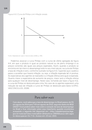 O papel da política econômica
U4
158
Fonte: Adaptada de Lopes e Vasconcellos (2008, p. 296)
Figura 4.11 | Curva de Phillips com inflação zerada
Podemos associar a curva Phillips com a curva de oferta agregada da figura
4.4, em que o produto é igual ao produto natural ou de pleno emprego e os
preços correntes são iguais aos preços esperados. Assim, quando o produto se
encontra em tal nível e o desemprego está no seu nível natural, na curva de Phillips
a taxa de inflação é zero, conforme ilustrado na figura 4.11. Supondo que o público
passe a acreditar que haverá inflação, ou seja, a inflação esperada (πe
) é positiva.
As expectativas dos agentes se realizarão e a inflação efetiva será igual à esperada.
Quanto maior a expectativa de aumento de preços, maior será a inflação efetiva
para qualquer nível de desemprego. Neste caso, tomando por base a figura 4.11,
a curva de Phillips se deslocará para cima. No caso de os agentes esperarem uma
redução da taxa de inflação a curva de Phillips se deslocará para baixo (LOPES;
VASCONCELLOS, 2008).
Caro aluno, você sabia que a taxa de desemprego no Brasil passou de 5%
emagostode2014para7.6%emagostode2015,segundodadosdoIBGE
(2015)? Você poderá saber mais sobre a variação da taxa de desemprego
no Brasil e ficar informado sobre essa importante questão econômica
acessando o seguinte link disponível em: <http://saladeimprensa.ibge.
gov.br/noticias?view=noticia&id=1&idnoticia=2994&busca=1&t=agos
to-desocupacao-foi-7-6>. Acesso em: 23 out. 2015.
 