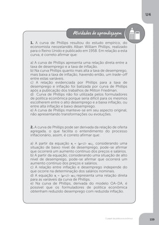 O papel da política econômica
U4
159
1. A curva de Phillips resultou do estudo empírico, do
economista neozelandês Alban William Phillips, realizado
para o Reino Unido e publicado em 1958. Em relação a esta
curva, é correto afirmar que:
a) A curva de Phillips apresenta uma relação direta entre a
taxa de desemprego e a taxa de inflação.
b) Na curva Phillips quanto mais alta a taxa de desemprego,
mais baixa a taxa de inflação, havendo então, um trade-off
entre estas variáveis.
c) A relação evidenciada por Phillips para a taxa de
desemprego e inflação foi batizada por curva de Phillips
após a publicação dos trabalhos de Milton Friedman.
d) Curva de Phillips não foi utilizada pelos formuladores
de política econômica porque seria difícil para os mesmos
escolherem entre o alto desemprego e a baixa inflação, ou
entre alta inflação e baixo desemprego.
e) A curva de Phillips manteve-se em seu aspecto original,
não apresentando transformações ou evoluções.
2. A curva de Phillips pode ser derivada da relação de oferta
agregada, o que facilita o entendimento do processo
inflacionário, assim, é correto afirmar que:
a) A partir da equação πt
= (µ+z)- aut
, considerando uma
situação de baixo nível de desemprego, pode-se afirmar
que ocorrerá um aumento contínuo dos preços e salários.
b) A partir da equação, considerando uma situação de alto
nível de desemprego, pode-se afirmar que ocorrerá um
aumento contínuo dos preços e salários.
c) A relação entre inflação e desemprego independe do
que ocorre na determinação dos salários nominais.
d) A equação πt
= (µ+z)- aut
representa uma relação direta
para as variáveis da curva de Phillips.
e) Na curva de Phillips, derivada do modelo OA-DA, é
possível que os formuladores de política econômica
obtenham reduzido desemprego com reduzida inflação.
 