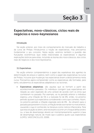 O papel da política econômica
U4
161
Seção 3
Expectativas, novo-clássicos, ciclos reais de
negócios e novo-keynesianos
Introdução
Na seção anterior, por meio do comportamento do mercado de trabalho e
da curva de Phillips introduzimos a noção de expectativas, mas precisamos
fundamentar o seu conceito. Nesta seção, veremos também a questão das
flutuações econômicas (que estão relacionadas às expectativas) e algumas
explicações teóricas para estas, incluindo as teorias dos novo-clássicos, dos ciclos
reais de negócios e dos novo-keynesianos.
3.1 Expectativas
Na seção anterior compreendemos o papel das expetativas dos agentes na
determinação de preços e salários, bem como o papel das expectativas na curva
de Phillips, inclusive que mudanças nas expectativas levam a deslocamentos nesta
curva. Precisamos agora compreender como as expectativas são formadas, para
tanto, estudaremos as expectativas adaptativas e as racionais.
•	 Expectativas adaptativas: são aquelas que se formam a partir dos
acontecimentos passados. Os indivíduos corrigem suas expectativas em
relação ao valor esperado de uma variável de acordo com os erros que
cometeram no passado. Por exemplo, se no período anterior o indivíduo
esperou uma inflação de 5% e a realizada foi de 8%, então, no próximo
período ajustará sua expectativa considerando o erro que cometeu. Assim,
no próximo período a inflação esperada será de 8%. Ao olharem para o
passadoparapreveremofuturo,ainflaçãotendeasemanternonívelanterior,
causando o que é conhecido na literatura como inércia inflacionária. Para
que esta situação se altere, será necessário ocorrer um choque deflacionário
ou, a taxa de desemprego deverá ser momentaneamente superior à taxa
de desemprego natural, de modo que o público ajuste suas expectativas
(LOPES; VASCONCELLOS, 2008).
 