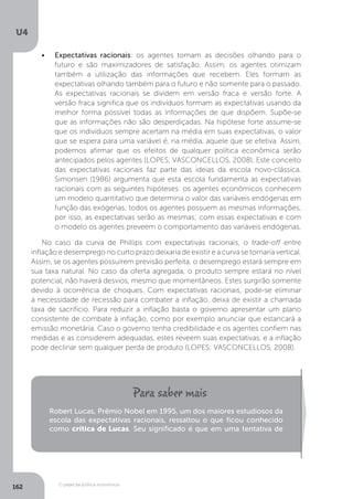 O papel da política econômica
U4
162
•	 Expectativas racionais: os agentes tomam as decisões olhando para o
futuro e são maximizadores de satisfação. Assim, os agentes otimizam
também a utilização das informações que recebem. Eles formam as
expectativas olhando também para o futuro e não somente para o passado.
As expectativas racionais se dividem em versão fraca e versão forte. A
versão fraca significa que os indivíduos formam as expectativas usando da
melhor forma possível todas as informações de que dispõem. Supõe-se
que as informações não são desperdiçadas. Na hipótese forte assume-se
que os indivíduos sempre acertam na média em suas expectativas, o valor
que se espera para uma variável é, na média, aquele que se efetiva. Assim,
podemos afirmar que os efeitos de qualquer política econômica serão
antecipados pelos agentes (LOPES; VASCONCELLOS, 2008). Este conceito
das expectativas racionais faz parte das ideias da escola novo-clássica.
Simonsen (1986) argumenta que esta escola fundamenta as expectativas
racionais com as seguintes hipóteses: os agentes econômicos conhecem
um modelo quantitativo que determina o valor das variáveis endógenas em
função das exógenas; todos os agentes possuem as mesmas informações,
por isso, as expectativas serão as mesmas; com essas expectativas e com
o modelo os agentes preveem o comportamento das variáveis endógenas.
No caso da curva de Phillips com expectativas racionais, o trade-off entre
inflação e desemprego no curto prazo deixaria de existir e a curva se tornaria vertical.
Assim, se os agentes possuírem previsão perfeita, o desemprego estará sempre em
sua taxa natural. No caso da oferta agregada, o produto sempre estará no nível
potencial, não haverá desvios, mesmo que momentâneos. Estes surgirão somente
devido à ocorrência de choques. Com expectativas racionais, pode-se eliminar
a necessidade de recessão para combater a inflação, deixa de existir a chamada
taxa de sacrifício. Para reduzir a inflação basta o governo apresentar um plano
consistente de combate à inflação, como por exemplo anunciar que estancará a
emissão monetária. Caso o governo tenha credibilidade e os agentes confiem nas
medidas e as considerem adequadas, estes reveem suas expectativas, e a inflação
pode declinar sem qualquer perda de produto (LOPES; VASCONCELLOS, 2008).
Robert Lucas, Prêmio Nobel em 1995, um dos maiores estudiosos da
escola das expectativas racionais, ressaltou o que ficou conhecido
como crítica de Lucas. Seu significado é que em uma tentativa de
 