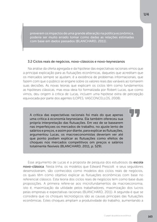 O papel da política econômica
U4
163
3.2 Ciclos reais de negócios, novo-clássicos e novo-keynesianos
Na análise da oferta agregada e da hipótese das expectativas racionais vimos que
a principal explicação para as flutuações econômicas, daqueles que acreditam que
os mercados sempre se ajustam, é a existência de problemas informacionais, que
fazem com que o público se engane sobre os valores reais das variáveis ao tomarem
suas decisões. As novas teorias que explicam os ciclos têm como fundamentos
as hipóteses clássicas, mas essa ideia foi formalizada por Robert Lucas, que como
vimos, deu origem à crítica de Lucas, incluem uma hipótese extra de percepção
equivocada por parte dos agentes (LOPES; VASCONCELLOS, 2008).
Esse argumento de Lucas é a proposta de pesquisa dos estudiosos da escola
novo-clássica. Nesta linha, os modelos que Edward Prescott e seus seguidores
desenvolveram, são conhecidos como modelos dos ciclos reais de negócios,
os quais têm como objetivo explicar as flutuações econômicas com base no
referencial clássico. Esta teoria dos ciclos reais de negócios tem como base duas
proposições. A primeira refere-se aos microfundamentos da macroeconomia,
isto é, maximização da utilidade pelos trabalhadores, maximização dos lucros
pelas empresas e expectativas racionais (BLANCHARD, 2011). A segunda é que se
considera que os choques tecnológicos são as causas principais das flutuações
econômicas. Estes choques ampliam a produtividade do trabalho, aumentando a
preverem os impactos de uma grande alteração na política econômica,
poderia ser muito errado tomar como dadas as relações estimadas
com base em dados passados (BLANCHARD, 2011).
A crítica das expectativas racionais foi mais do que apenas
uma crítica à economia keynesiana. Ela também ofereceu sua
própria interpretação das flutuações. Em vez de se basearem
nas imperfeiçoes os mercados de trabalho, no ajuste lento de
salários e preços, e assim por diante, para explicar as flutuações,
argumentou Lucas, os macroeconomistas deveriam ver até
que ponto podiam explicar as flutuações como efeitos de
choques nos mercados competitivos om preços e salários
totalmente flexíveis (BLANCHARD, 2011, p. 529).
 
