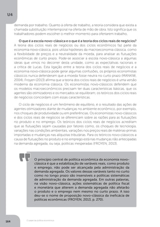 O papel da política econômica
U4
164
demanda por trabalho. Quanto à oferta de trabalho, a teoria considera que exista a
chamada substituição intertemporal na oferta de mão de obra. Isto significa que os
trabalhadores podem escolher o melhor momento para ofertarem trabalho.
O que é a escola novo-clássica e o que é a teoria dos ciclos reais de negócios?
A teoria dos ciclos reais de negócios ou dos ciclos econômicos faz parte da
economia novo-clássica, pois utiliza hipóteses da macroeconomia clássica, como
a flexibilidade de preços e a neutralidade da moeda, para analisar as flutuações
econômicas de curto prazo. Pode-se associar a escola novo-clássica a algumas
ideias que vimos no decorrer desta unidade, como as expectativas racionais e
a crítica de Lucas. Esta ligação entre a teoria dos ciclos reais de negócios e a
economia novo-clássica pode gerar algumas confusões, os próprios economistas
clássicos nunca defenderam que a moeda fosse neutra no curto prazo (MANKIW,
2004). Froyen (2013) afirma que a teoria dos ciclos reais de negócios é uma versão
moderna da economia clássica. Os economistas novo-clássicos defendem que
os modelos macroeconômicos precisam ter duas características básicas, que os
agentes são otimizadores e os mercados se equilibram; os teóricos dos ciclos reais
de negócios concordam com essas características.
O ciclo de negócios é um fenômeno de equilíbrio, é o resultado das ações de
agentes otimizadores diante de mudanças no ambiente econômico, por exemplo,
nos choques de produtividade ou em preferências. Os economistas novo-clássicos
e dos ciclos reais de negócios se diferenciam sobre as razões para as flutuações
no produto e no emprego. Os teóricos dos ciclos reais de negócios acreditam
que as flutuações sejam causadas por fatores como, os choques de tecnologia,
variações nas condições ambientais, variações nos preços reais de matérias-primas
importadas e mudanças nas alíquotas tributárias. Para os teóricos novo-clássicos a
causa de flutuações no produto e no emprego está nas mudanças não antecipadas
na demanda agregada, ou seja, políticas inesperadas (FROYEN, 2013).
O princípio central de política econômica da economia novo-
clássica é que a estabilização de variáveis reais, como produto
e emprego, não pode ser alcançada pela administração da
demanda agregada. Os valores dessas variáveis tanto no curto
como no longo prazo são insensíveis a políticas sistemáticas
de administração da demanda agregada. Em outras palavras,
na visão novo-clássica, ações sistemáticas de política fiscal
e monetária que alterem a demanda agregada não afetarão
o produto e o emprego nem mesmo no curto prazo. A isso
deu-se o nome de proposição novo-clássica da ineficácia de
políticas econômicas (FROYEN, 2013, p. 270).
 