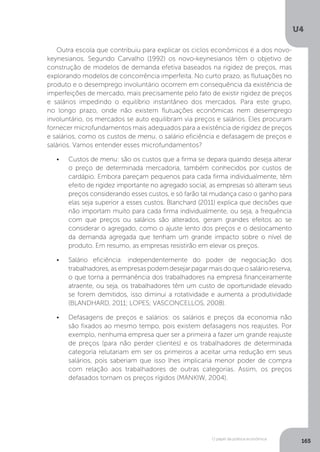 O papel da política econômica
U4
165
Outra escola que contribuiu para explicar os ciclos econômicos é a dos novo-
keynesianos. Segundo Carvalho (1992) os novo-keynesianos têm o objetivo de
construção de modelos de demanda efetiva baseados na rigidez de preços, mas
explorando modelos de concorrência imperfeita. No curto prazo, as flutuações no
produto e o desemprego involuntário ocorrem em consequência da existência de
imperfeições de mercado, mais precisamente pelo fato de existir rigidez de preços
e salários impedindo o equilíbrio instantâneo dos mercados. Para este grupo,
no longo prazo, onde não existem flutuações econômicas nem desemprego
involuntário, os mercados se auto equilibram via preços e salários. Eles procuram
fornecer microfundamentos mais adequados para a existência de rigidez de preços
e salários, como os custos de menu, o salário eficiência e defasagem de preços e
salários. Vamos entender esses microfundamentos?
•	 Custos de menu: são os custos que a firma se depara quando deseja alterar
o preço de determinada mercadoria, também conhecidos por custos de
cardápio. Embora pareçam pequenos para cada firma individualmente, têm
efeito de rigidez importante no agregado social, as empresas só alteram seus
preços considerando esses custos, e só farão tal mudança caso o ganho para
elas seja superior a esses custos. Blanchard (2011) explica que decisões que
não importam muito para cada firma individualmente, ou seja, a frequência
com que preços ou salários são alterados, geram grandes efeitos ao se
considerar o agregado, como o ajuste lento dos preços e o deslocamento
da demanda agregada que tenham um grande impacto sobre o nível de
produto. Em resumo, as empresas resistirão em elevar os preços.
•	 Salário eficiência: independentemente do poder de negociação dos
trabalhadores, as empresas podem desejar pagar mais do que o salário reserva,
o que torna a permanência dos trabalhadores na empresa financeiramente
atraente, ou seja, os trabalhadores têm um custo de oportunidade elevado
se forem demitidos, isso diminui a rotatividade e aumenta a produtividade
(BLANDHARD, 2011; LOPES; VASCONCELLOS, 2008).
•	 Defasagens de preços e salários: os salários e preços da economia não
são fixados ao mesmo tempo, pois existem defasagens nos reajustes. Por
exemplo, nenhuma empresa quer ser a primeira a fazer um grande reajuste
de preços (para não perder clientes) e os trabalhadores de determinada
categoria relutariam em ser os primeiros a aceitar uma redução em seus
salários, pois saberiam que isso lhes implicaria menor poder de compra
com relação aos trabalhadores de outras categorias. Assim, os preços
defasados tornam os preços rígidos (MANKIW, 2004).
 