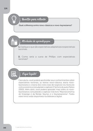O papel da política econômica
U4
166
Qual a diferença entre novo-clássicos e novo-keynesianos?
1.Expliqueoquesãoexpectativasadaptativaseexpectativas
racionais.
2. Como seria a curva de Phillips com expectativas
racionais?
Caro aluno, você poderá aprofundar seus conhecimentos sobre
expectativas racionais, as teorias novo-clássica, teoria novo-
keynesiana e a teoria dos ciclos reais de negócios (ou teoria do
cicloeconômico)estudandoocapítulo17dolivrodoautorParkin
(2003). Além disto, você poderá aprender mais sobre os novo-
keynesianos consultando o capítulo 5 do livro “Macroeconomia
do Emprego e da Renda: Keynes e o Keynesianismo”. Todos
estes livros estão disponíveis na biblioteca digital.
 