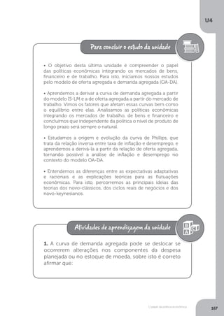 O papel da política econômica
U4
167
• O objetivo desta última unidade é compreender o papel
das políticas econômicas integrando os mercados de bens,
financeiro e de trabalho. Para isto, iniciamos nossos estudos
pelo modelo de oferta agregada e demanda agregada (OA-DA).
• Aprendemos a derivar a curva de demanda agregada a partir
do modelo IS-LM e a de oferta agregada a partir do mercado de
trabalho. Vimos os fatores que afetam essas curvas bem como
o equilíbrio entre elas. Analisamos as políticas econômicas
integrando os mercados de trabalho, de bens e financeiro e
concluímos que independente da política o nível de produto de
longo prazo será sempre o natural.
• Estudamos a origem e evolução da curva de Phillips, que
trata da relação inversa entre taxa de inflação e desemprego, e
aprendemos a derivá-la a partir da relação de oferta agregada,
tornando possível a análise de inflação e desemprego no
contexto do modelo OA-DA.
• Entendemos as diferenças entre as expectativas adaptativas
e racionais e as explicações teóricas para as flutuações
econômicas. Para isto, percorremos as principais ideias das
teorias dos novo-clássicos, dos ciclos reais de negócios e dos
novo-keynesianos.
1. A curva de demanda agregada pode se deslocar se
ocorrerem alterações nos componentes da despesa
planejada ou no estoque de moeda, sobre isto é correto
afirmar que:
 