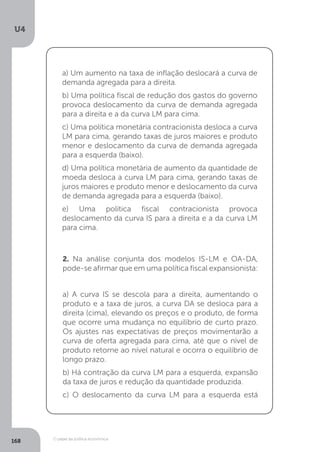 O papel da política econômica
U4
168
a) Um aumento na taxa de inflação deslocará a curva de
demanda agregada para a direita.
b) Uma política fiscal de redução dos gastos do governo
provoca deslocamento da curva de demanda agregada
para a direita e a da curva LM para cima.
c) Uma política monetária contracionista desloca a curva
LM para cima, gerando taxas de juros maiores e produto
menor e deslocamento da curva de demanda agregada
para a esquerda (baixo).
d) Uma política monetária de aumento da quantidade de
moeda desloca a curva LM para cima, gerando taxas de
juros maiores e produto menor e deslocamento da curva
de demanda agregada para a esquerda (baixo).
e) Uma política fiscal contracionista provoca
deslocamento da curva IS para a direita e a da curva LM
para cima.
2. Na análise conjunta dos modelos IS-LM e OA-DA,
pode-se afirmar que em uma política fiscal expansionista:
a) A curva IS se descola para a direita, aumentando o
produto e a taxa de juros, a curva DA se desloca para a
direita (cima), elevando os preços e o produto, de forma
que ocorre uma mudança no equilíbrio de curto prazo.
Os ajustes nas expectativas de preços movimentarão a
curva de oferta agregada para cima, até que o nível de
produto retorne ao nível natural e ocorra o equilíbrio de
longo prazo.
b) Há contração da curva LM para a esquerda, expansão
da taxa de juros e redução da quantidade produzida.
c) O deslocamento da curva LM para a esquerda está
 