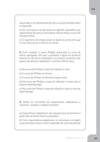 O papel da política econômica
U4
169
associado a um deslocamento da curva DA também para
a esquerda.
d) Do curto para o longo prazo os agentes ajustarão suas
expectativas de preços para baixo, deslocando a curva de
OA para baixo.
e) O equilíbrio de longo prazo se dará no ponto em que
o nível de preços é inferior ao inicial.
3. Com relação à curva Phillips associada à curva de
oferta agregada, em que o produto é igual ao produto
natural ou de pleno emprego e os preços correntes são
iguais aos preços esperados, é correto afirmar que:
a) Na curva de Phillips a taxa de inflação é zero.
b) A curva de Phillips é vertical.
c) A curva de Phillips se deslocará para cima.
d) Na curva de Phillips a taxa de inflação é maior que a
taxa de desemprego.
e) Na curva de Phillips a taxa de inflação é igual à taxa de
desemprego.
4. Sobre os conceitos de expectativas adaptativas e
racionais, assinale a opção incorreta.
a) Expectativas adaptativas são aquelas que se formam a
partir dos acontecimentos passados.
b) Com expectativas adaptativas os indivíduos corrigem
suas previsões sobre o valor esperado de uma variável de
 