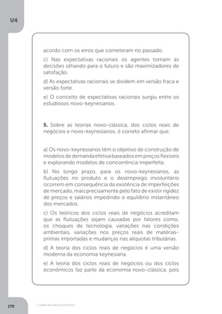 O papel da política econômica
U4
170
acordo com os erros que cometeram no passado.
c) Nas expectativas racionais os agentes tomam as
decisões olhando para o futuro e são maximizadores de
satisfação.
d) As expectativas racionais se dividem em versão fraca e
versão forte.
e) O conceito de expectativas racionais surgiu entre os
estudiosos novo-keynesianos.
5. Sobre as teorias novo-clássica, dos ciclos reais de
negócios e novo-keynesianos, é correto afirmar que:
a) Os novo-keynesianos têm o objetivo de construção de
modelosdedemandaefetivabaseadosempreçosflexíveis
e explorando modelos de concorrência imperfeita.
b) No longo prazo, para os novo-keynesianos, as
flutuações no produto e o desemprego involuntário
ocorrem em consequência da existência de imperfeições
de mercado, mais precisamente pelo fato de existir rigidez
de preços e salários impedindo o equilíbrio instantâneo
dos mercados.
c) Os teóricos dos ciclos reais de negócios acreditam
que as flutuações sejam causadas por fatores como,
os choques de tecnologia, variações nas condições
ambientais, variações nos preços reais de matérias-
primas importadas e mudanças nas alíquotas tributárias.
d) A teoria dos ciclos reais de negócios é uma versão
moderna da economia keynesiana.
e) A teoria dos ciclos reais de negócios ou dos ciclos
econômicos faz parte da economia novo-clássica, pois
 