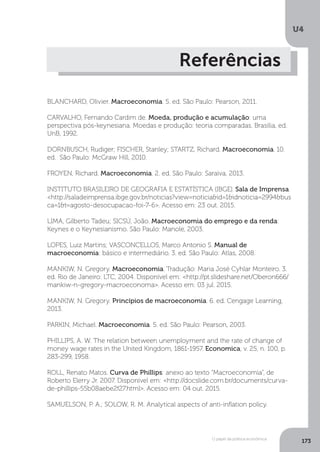 O papel da política econômica
U4
173
Referências
BLANCHARD, Olivier. Macroeconomia. 5. ed. São Paulo: Pearson, 2011.
CARVALHO, Fernando Cardim de. Moeda, produção e acumulação: uma
perspectiva pós-keynesiana. Moedas e produção: teoria comparadas. Brasília, ed.
UnB, 1992.
DORNBUSCH, Rudiger; FISCHER, Stanley; STARTZ, Richard. Macroeconomia. 10.
ed. São Paulo: McGraw Hill, 2010.
FROYEN, Richard. Macroeconomia. 2. ed. São Paulo: Saraiva, 2013.
INSTITUTO BRASILEIRO DE GEOGRAFIA E ESTATÍSTICA (IBGE). Sala de Imprensa.
<http://saladeimprensa.ibge.gov.br/noticias?view=noticia&id=1&idnoticia=2994&bus
ca=1&t=agosto-desocupacao-foi-7-6>. Acesso em: 23 out. 2015.
LIMA, Gilberto Tadeu; SICSÚ, João. Macroeconomia do emprego e da renda:
Keynes e o Keynesianismo. São Paulo: Manole, 2003.
LOPES, Luiz Martins; VASCONCELLOS, Marco Antonio S. Manual de
macroeconomia: básico e intermediário. 3. ed. São Paulo: Atlas, 2008.
MANKIW, N. Gregory. Macroeconomia. Tradução: Maria José Cyhlar Monteiro. 3.
ed. Rio de Janeiro: LTC, 2004. Disponível em: <http://pt.slideshare.net/Oberon666/
mankiw-n-gregory-macroeconoma>. Acesso em: 03 jul. 2015.
MANKIW, N. Gregory. Princípios de macroeconomia. 6. ed. Cengage Learning,
2013.
PARKIN, Michael. Macroeconomia. 5. ed. São Paulo: Pearson, 2003.
PHILLIPS, A. W. The relation between unemployment and the rate of change of
money wage rates in the United Kingdom, 1861-1957. Economica, v. 25, n. 100, p.
283-299, 1958.
ROLL, Renato Matos. Curva de Phillips: anexo ao texto “Macroeconomia”, de
Roberto Elerry Jr. 2007. Disponível em: <http://docslide.com.br/documents/curva-
de-phillips-55b08aebe2f27.html>. Acesso em: 04 out. 2015.
SAMUELSON, P. A.; SOLOW, R. M. Analytical aspects of anti-inflation policy.
 