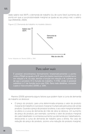Macroeconomia Clássica
U1
16
dado salário real (W/P), a demanda de trabalho (ou de outro fator) aumenta até o
ponto em que a sua produtividade marginal se iguala ao seu preço real, o salário
real (MANKIW, 2004).
Figura 1.2 | Demanda de trabalho no modelo clássico
Fonte: Adaptado de: Mankiw (2009, p. 380)
É possível encontramos formalmente (matematicamente) o ponto
onde a PMgN se iguala a W/P, para isto basta maximizar a função lucro
em relação a N, ou seja, derivar a função em relação a N. Lembre-se
de que o produto (Y) é função do trabalho, Y=F(N), então é possível
substituir o Y da função lucro por F(N). Para mais detalhes, consulte
Lopes e Vasconcellos (2008, p. 109).
Mankiw (2009) apresenta alguns fatores que podem fazer a curva de demanda
de trabalho se deslocar:
• O preço do produto: para uma determinada empresa o valor do produto
marginal do trabalho é o produto marginal multiplicado pelo preço de venda
produto. Quando o preço do produto se altera, o seu valor marginal também
se altera e a curva de demanda de mão de obra se desloca. Um aumento
do preço do produto, por exemplo, aumenta o valor do produto marginal
de cada trabalhador e a empresa aumenta sua demanda por trabalhadores,
deslocando a curva de demanda de trabalho para a direita. No caso de
redução do preço do produto, ocorre uma redução do produto marginal,
 