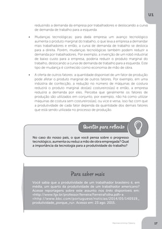 Macroeconomia Clássica
U1
17
reduzindo a demanda da empresa por trabalhadores e deslocando a curva
de demanda de trabalho para a esquerda.
•	 Mudanças tecnológicas: para dada empresa um avanço tecnológico
aumenta o produto marginal do trabalho, o que leva a empresa a demandar
mais trabalhadores e então, a curva de demanda de trabalho se desloca
para a direita. Porém, mudanças tecnológicas também podem reduzir a
demanda por trabalhadores. Por exemplo, a invenção de um robô industrial
de baixo custo para a empresa, poderia reduzir o produto marginal do
trabalho, deslocando a curva de demanda de trabalho para a esquerda. Este
tipo de mudança é conhecido como economia de mão de obra.
•	 A oferta de outros fatores: a quantidade disponível de um fator de produção
pode afetar o produto marginal de outros fatores. Por exemplo, em uma
indústria de confecção, a redução no número de máquinas de costura
reduzirá o produto marginal dos(as) costureiros(as) e então, a empresa
reduzirá a demanda por eles. Perceba que geralmente os fatores de
produção são utilizados em conjunto, por exemplo, não há como utilizar
máquinas de costura sem costureiros(as), ou vice e versa, isso faz com que
a produtividade de cada fator dependa da quantidade dos demais fatores
que está sendo utilizada no processo de produção.
No caso do nosso país, o que você pensa sobre o progresso
tecnológico, aumenta ou reduz a mão de obra empregada? Qual
a importância da tecnologia para a produtividade do trabalho?
Você sabia que a produtividade de um trabalhador brasileiro é, em
média, um quarto da produtividade de um trabalhador americano?
Acesse reportagens sobre este assunto nos links disponíveis em:
<http://www.fgv.br/professor/ferreira/FerreiraFolha.pdf> e
<http://www.bbc.com/portuguese/noticias/2014/05/140519_
produtividade_porque_ru>. Acesso em: 23 ago. 2015.
 