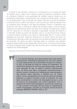 Macroeconomia Clássica
U1
20
O ponto A, por exemplo, na figura 1.4, corresponde a um excesso de oferta
de trabalho, pois o salário real é superior àquele que garante o equilíbrio, então
os indivíduos oferecem uma quantidade de trabalho superior àquela que os
empresários demandam, representando uma situação de desemprego. O ponto
A é de desequilíbrio. Para o mercado de trabalho retornar ao ponto de equilíbrio
é necessário que o salário real reduza, o que ocorrerá em razão da disputa entre
os indivíduos para conseguir uma vaga de emprego. Porém, é importante que
tenhamos claro que a redução do salário real acontece, dado o nível de preços,
mediante uma redução do salário nominal, que é flexível. À medida que o salário
real for reduzindo os indivíduos reduzirão a quantidade ofertada de trabalho e
o mercado tenderá ao ponto de equilíbrio, que é, na macroeconomia clássica,
o ponto de pleno emprego. Este ponto é representado por Y* e será a oferta
agregada da economia, podemos identificá-lo no painel inferior da figura 1.4.
Perceba que é derivado a partir do equilíbrio do mercado de trabalho e da função
de produção. No ponto de pleno emprego todos os indivíduos que desejam
trabalhar àquele salário estão trabalhando. Desta forma, a economia está sempre
em pleno emprego, dado o salário real, não acontece de um indivíduo que deseja
trabalhar ficar desempregado.
Vejamos como Bresser-Pereira (1976) analisa essa situação:
[...] O nível de emprego seria determinado pela renda apenas
indiretamente. Diretamente dependeria do nível dos salários,
os quais dependeriam da produtividade marginal do trabalho,
ou seja, da derivada da renda em relação ao trabalhador. No
momento transitório em que houvesse desemprego, teríamos
uma indicação de que os salários estariam artificialmente
altos, de forma que estes começariam automaticamente a
declinar devido à pressão dos trabalhadores desempregados,
que estariam agora dispostos a trabalhar por um menor
salário. Como conseqüência do excesso da oferta de trabalho
baixariam os salários nominais e reais. As empresas, em vista
disso, aumentariam o número de empregados (já que a curva
de procura de empregados não sofrera alteração). Com o
aumento do número de empregados, aumentaria a renda real,
Y. Este processo continuaria até que todos os trabalhadores
fossem empregados, voltando-se à situação normal de pleno
emprego (BRESSER-PEREIRA, 1976, p. 17).
 