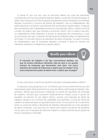 Macroeconomia Clássica
U1
21
O ponto B, por sua vez, que se encontra abaixo da curva de demanda,
corresponde a um excesso de demanda de trabalho, ou de alto nível de emprego. O
salário real neste ponto é inferior àquele que garante o pleno emprego. As empresas
desejam aumentar o número de postos de trabalho, mas os trabalhadores não
estão dispostos a aceitarem as propostas dos empresários àquele salário. A disputa
dos empresários por trabalhadores provoca uma pressão sobre o salário nominal
e então, do salário real, que começa a aumentar. Assim, com o salário mais alto,
os trabalhadores estão dispostos a aceitar as propostas dos empresários, o que
vai ocorrendo até que o excesso de demanda de trabalho esteja completamente
eliminado. O mercado retorna ao equilíbrio de pleno emprego, no qual o número
de trabalhadores que as empresas desejam contratar é igual ao número de
indivíduos dispostos a trabalhar por aquele salário.
O que você acha, o ponto de equilíbrio de pleno emprego pode se alterar?
A resposta a esta pergunta é sim. Os fatores que vimos anteriormente que são
responsáveis pelos deslocamentos na curva de oferta e demanda de trabalho, são,
portanto, fatores que provocam mudanças no ponto de equilíbrio do mercado
de trabalho. Sempre que ocorrerem deslocamentos nessas curvas o ponto de
equilíbrio se alterará. Se, por algum motivo, ocorrer uma redução da oferta de
trabalho, devido a um controle de natalidade, por exemplo, a curva de oferta de
trabalho se deslocará para a esquerda (e para cima). O novo ponto de cruzamento
entre as curvas de oferta e demanda de trabalho representará um novo equilíbrio
de pleno emprego, mas que terá um salário real superior ao ponto de equilíbrio
inicial, pois com a redução da oferta de trabalho o salário real terá de se ajustar de
forma a equilibrar o mercado.
O mercado de trabalho é do tipo concorrência perfeita, em
que há muitos indivíduos ofertando mão de obra e um grande
número de empresas que demandam esse fator. Um único
indivíduo tem poder de influenciar o salário que irá receber? Uma
única empresa tem poder de determinar o salário que irá pagar?
 