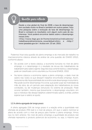 Macroeconomia Clássica
U1
22
Desde a crise global do final de 2008, a taxa de desemprego
tem oscilado muito no Brasil e também em outros países. Faça
uma pesquisa sobre a evolução da taxa de desemprego no
Brasil e compare os resultados com algum outro país de seu
interesse. Você poderá encontrar dados sobre o desemprego
nesses links:
<http://www.ibge.gov.br/home/estatistica/indicadores/
trabalhoerendimento/pme_nova/default.shtm> e <http://
www.ipeadata.gov.br>. Acesso em: 23 set. 2015.
Podemos frisar esta questão do pleno emprego e do mercado de trabalho na
macroeconomia clássica através da análise de uma questão do ENADE (2012),
conforme abaixo:
•	 De acordo com a teoria clássica, a economia funciona no nível de pleno
emprego; e o desemprego é o resultado da recusa dos trabalhadores de
trabalharem pelo salário vigente. Segundo essa corrente teórica, o desemprego
pode ser classificado como voluntário ou friccional (ENADE, 2012).
•	 Na teoria clássica a economia opera a pleno emprego, a dado nível de
salário real, todos os que desejam trabalhar encontrarão emprego. Assim,
nesta teoria não há possibilidade de ocorrência de desemprego involuntário.
Mas pode ocorrer desemprego friccional, que pode surgir da mobilidade da
mão de obra, de um período para adaptação dos trabalhadores às novas
condições, ou de mudanças estruturais no sistema de produção. Pode
ocorrer também, mesmo que brevemente, o desemprego voluntário, em
que o indivíduo não deseja trabalhar a determinado salário, e então, prefere
esperar que o salário se ajuste.
1.2 A oferta agregada de longo prazo
A oferta agregada (OA) de longo prazo é a relação entre a quantidade real
ofertada de produto (PIB real) e o nível de preços, em que o salário nominal se
altera de acordo com o nível de preços para manter o pleno emprego. Vimos
isso no item anterior. No nível de pleno emprego a quantidade de produto real
ofertada representa o produto potencial da economia, ou seja, o máximo que
 