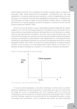 Macroeconomia Clássica
U1
23
determinada economia tem condições de produzir quando todos os fatores de
produção estão sendo plenamente empregados, considerando que não haja
desperdício. O produto potencial permanecerá o mesmo independente do nível
de preços. Ao longo da curva de oferta agregada de longo prazo, à medida que o
nível de preços se altera, o salário nominal também se altera. Assim, o salário real
permanece no nível de equilíbrio de pleno emprego e o produto real no nível de
produto potencial (PARKIN, 2010).
Vimos no início da seção 1.1 que a quantidade produzida depende de capital,
trabalho e do nível de tecnologia disponível. Percebemos que de acordo com a
teoria clássica a quantidade produzida não depende do nível de preços ou salário
nominal, que são variáveis monetárias, nominais, mas sim das variáveis reais. Uma
melhora na tecnologia, por exemplo, aumenta a produtividade marginal do trabalho,
levando os empresários a demandarem mais trabalhadores e, consequentemente,
ampliando a quantidade produzida. Se o produto não depende dos preços a oferta
agregada também não. Então, se ilustramos a oferta agregada no espaço produto
e preço, como será essa curva de longo prazo? Veja a figura 1.5, em que YP
é o
produto de pleno emprego ou a renda e YE
é a renda ou o produto de equilíbrio.
A curva de oferta agregada, ou de pleno emprego, é vertical, pois o produto
potencial independe do nível de preços e a razão para isto é que um movimento
ao longo da curva é acompanhado por uma mudança tanto nos preços de
mercadorias e serviços quanto nos preços dos fatores de produção, aqui o salário
nominal. Exemplo: suponha um aumento de 5% no nível geral de preços, ou seja,
nos preços das mercadorias, como os agentes não sofrem de ilusão monetária
Fonte: Adaptado de: Lopes e Vasconcellos (2008, p. 115)
Figura 1.5 | Oferta agregada de pleno emprego
 