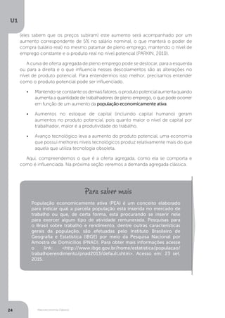 Macroeconomia Clássica
U1
24
(eles sabem que os preços subiram) este aumento será acompanhado por um
aumento correspondente de 5% no salário nominal, o que manterá o poder de
compra (salário real) no mesmo patamar de pleno emprego, mantendo o nível de
emprego constante e o produto real no nível potencial (PARKIN, 2010).
A curva de oferta agregada de pleno emprego pode se deslocar, para a esquerda
ou para a direita e o que influencia nesses descolamentos são as alterações no
nível de produto potencial. Para entendermos isso melhor, precisamos entender
como o produto potencial pode ser influenciado.
•	 Mantendo-se constante os demais fatores, o produto potencial aumenta quando
aumenta a quantidade de trabalhadores de pleno emprego, o que pode ocorrer
em função de um aumento da população economicamente ativa.
•	 Aumentos no estoque de capital (incluindo capital humano) geram
aumentos no produto potencial, pois quanto maior o nível de capital por
trabalhador, maior é a produtividade do trabalho.
•	 Avanço tecnológico leva a aumento do produto potencial, uma economia
que possui melhores níveis tecnológicos produz relativamente mais do que
aquela que utiliza tecnologia obsoleta.
Aqui, compreendemos o que é a oferta agregada, como ela se comporta e
como é influenciada. Na próxima seção veremos a demanda agregada clássica.
População economicamente ativa (PEA) é um conceito elaborado
para indicar qual a parcela população está inserida no mercado de
trabalho ou que, de certa forma, está procurando se inserir nele
para exercer algum tipo de atividade remunerada. Pesquisas para
o Brasil sobre trabalho e rendimento, dentre outras características
gerais da população, são efetuadas pelo Instituto Brasileiro de
Geografia e Estatística (IBGE) por meio da Pesquisa Nacional por
Amostra de Domicílios (PNAD). Para obter mais informações acesse
o link: <http://www.ibge.gov.br/home/estatistica/populacao/
trabalhoerendimento/pnad2013/default.shtm>. Acesso em: 23 set.
2015.
 