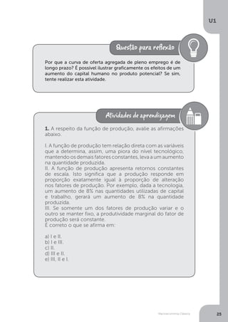 Macroeconomia Clássica
U1
25
Por que a curva de oferta agregada de pleno emprego é de
longo prazo? É possível ilustrar graficamente os efeitos de um
aumento do capital humano no produto potencial? Se sim,
tente realizar esta atividade.
1. A respeito da função de produção, avalie as afirmações
abaixo.
I. A função de produção tem relação direta com as variáveis
que a determina, assim, uma piora do nível tecnológico,
mantendo os demais fatores constantes, leva a um aumento
na quantidade produzida.
II. A função de produção apresenta retornos constantes
de escala. Isto significa que a produção responde em
proporção exatamente igual à proporção de alteração
nos fatores de produção. Por exemplo, dada a tecnologia,
um aumento de 8% nas quantidades utilizadas de capital
e trabalho, gerará um aumento de 8% na quantidade
produzida.
III. Se somente um dos fatores de produção variar e o
outro se manter fixo, a produtividade marginal do fator de
produção será constante.
É correto o que se afirma em:
a) I e II.
b) I e III.
c) II.
d) III e II.
e) III, II e I.
 