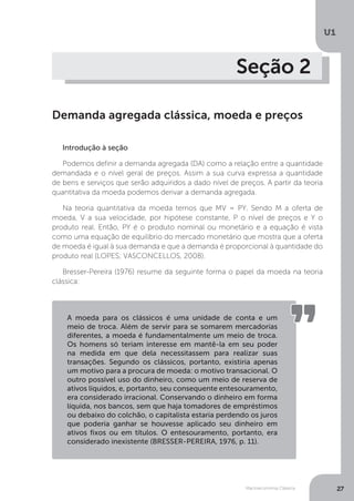 Macroeconomia Clássica
U1
27
Seção 2
Demanda agregada clássica, moeda e preços
Introdução à seção
Podemos definir a demanda agregada (DA) como a relação entre a quantidade
demandada e o nível geral de preços. Assim a sua curva expressa a quantidade
de bens e serviços que serão adquiridos a dado nível de preços. A partir da teoria
quantitativa da moeda podemos derivar a demanda agregada.
Na teoria quantitativa da moeda temos que MV = PY. Sendo M a oferta de
moeda, V a sua velocidade, por hipótese constante, P o nível de preços e Y o
produto real. Então, PY é o produto nominal ou monetário e a equação é vista
como uma equação de equilíbrio do mercado monetário que mostra que a oferta
de moeda é igual à sua demanda e que a demanda é proporcional à quantidade do
produto real (LOPES; VASCONCELLOS, 2008).
Bresser-Pereira (1976) resume da seguinte forma o papel da moeda na teoria
clássica:
A moeda para os clássicos é uma unidade de conta e um
meio de troca. Além de servir para se somarem mercadorias
diferentes, a moeda é fundamentalmente um meio de troca.
Os homens só teriam interesse em mantê-la em seu poder
na medida em que dela necessitassem para realizar suas
transações. Segundo os clássicos, portanto, existiria apenas
um motivo para a procura de moeda: o motivo transacional. O
outro possível uso do dinheiro, como um meio de reserva de
ativos líquidos, e, portanto, seu consequente entesouramento,
era considerado irracional. Conservando o dinheiro em forma
líquida, nos bancos, sem que haja tomadores de empréstimos
ou debaixo do colchão, o capitalista estaria perdendo os juros
que poderia ganhar se houvesse aplicado seu dinheiro em
ativos fixos ou em títulos. O entesouramento, portanto, era
considerado inexistente (BRESSER-PEREIRA, 1976, p. 11).
 