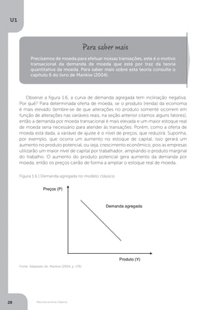 Macroeconomia Clássica
U1
28
Precisamos de moeda para efetuar nossas transações, este é o motivo
transacional da demanda de moeda que está por traz da teoria
quantitativa da moeda. Para saber mais sobre esta teoria consulte o
capítulo 6 do livro de Mankiw (2004).
Observe a figura 1.6, a curva de demanda agregada tem inclinação negativa.
Por quê? Para determinada oferta de moeda, se o produto (renda) da economia
é mais elevado (lembre-se de que alterações no produto somente ocorrem em
função de alterações nas variáveis reais, na seção anterior citamos alguns fatores),
então a demanda por moeda transacional é mais elevada e um maior estoque real
de moeda seria necessário para atender às transações. Porém, como a oferta de
moeda está dada, a variável de ajuste é o nível de preços, que reduzirá. Suponha,
por exemplo, que ocorra um aumento no estoque de capital, isso gerará um
aumento no produto potencial, ou seja, crescimento econômico, pois as empresas
utilizarão um maior nível de capital por trabalhador, ampliando o produto marginal
do trabalho. O aumento do produto potencial gera aumento da demanda por
moeda, então os preços cairão de forma a ampliar o estoque real de moeda.
Fonte: Adaptado de: Mankiw (2004, p. 176)
Figura 1.6 | Demanda agregada no modelo clássico
 