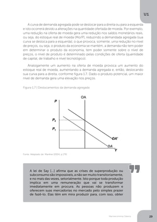 Macroeconomia Clássica
U1
29
A curva de demanda agregada pode se deslocar para a direita ou para a esquerda
e isto ocorrerá devido a alterações na quantidade ofertada de moeda. Por exemplo,
uma redução na oferta de moeda gera uma redução nos saldos monetários reais,
ou seja, do estoque real de moeda (Mo/P), reduzindo a demandada agregada (sua
curva se desloca para a esquerda), o que provoca, somente, uma redução no nível
de preços, ou seja, o produto da economia se mantém, a demanda não tem poder
em determinar o produto da economia, tem poder somente sobre o nível de
preços, o nível de produto é determinado pelas condições de oferta (quantidade
de capital, de trabalho e nível tecnológico).
Analogamente um aumento na oferta de moeda provoca um aumento do
estoque real de moeda, aumentando a demanda agregada e, então, deslocando
sua curva para a direita, conforme figura 1.7. Dado o produto potencial, um maior
nível de demanda gera uma elevação nos preços.
Figura 1.7 | Deslocamentos da demanda agregada
Fonte: Adaptado de: Mankiw (2004, p.179)
A lei de Say […] afirma que as crises de superprodução ou
subconsumo são impossíveis, a não ser muito transitoriamente,
e no mais das vezes, setorialmente. Isto porque toda produção
implica em uma remuneração que vai se transformar
imediatamente em procura. As pessoas não produzem e
oferecem suas mercadorias no mercado pelo simples prazer
de fazê-lo. Elas têm em mira produzir para, com isso, obter
 