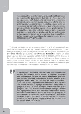 Macroeconomia Clássica
U1
30
recursos que lhes permitiam comprar outros bens (de consumo
ou investimento) que desejam. Quando a produção aumenta,
ou seja, quando a oferta aumenta, a procura também aumenta
concomitantemente. Em outras palavras, a oferta cria sua
própria procura. A economia de mercado possuiria assim um
mecanismo de controle automático, que a levaria sempre
para o equilíbrio, tornando a superprodução geral impensável.
Desequilíbrios setoriais poderiam ocorrer com frequência,
quando, por exemplo, os produtores de um determinado
artigo superestimassem sua procura, mas tais desequilíbrios
seriam rapidamente corrigidos pelo mecanismo dos preços
(BRESSER-PEREIRA, 1976, p. 11).
Vimos que no modelo clássico a quantidade de moeda não afeta as variáveis reais
(produto, emprego, salário real etc.), afeta somente as variáveis nominais, como o
nível geral de preços. Esta separação das variáveis em dois grupos é conhecida por
dicotomia clássica, que evidencia a neutralidade da moeda e reserva um papel
passivo para a demanda agregada (LOPES; VASCONCELLOS, 2008). Quando o
Banco Central dobra a quantidade de moeda, o nível de preços dobra, o salário em
reais dobra e todos os demais valores em reais dobram. Porém, as variáveis reais
mantêm-se inalteradas. Essa irrelevância das alterações monetárias para estes tipos
de variáveis é chamada de neutralidade da moeda (MANKIW, 2009).
A aplicação da dicotomia clássica é um pouco complicada
quando nos voltamos para os preços. Os preços na economia
são normalmente cotados em termos de moeda e, portanto,
são variáveis nominais. Por exemplo, quando dizemos que o
preço do milho é de $ 2 por saca ou que o preço do trigo é de $
1 por saca, os dois preços são variáveis nominais. Mas e quanto
aos preços relativos – o preço de uma coisa comparado ao
preço de outra? Em nosso exemplo, poderíamos dizer que o
preço de uma saca de milho são duas sacas de trigo. Observe
que o preço relativo não mais é medido em termos de moeda.
Quando comparamos os preços de dois bens quaisquer, os
sinais de dólar se cancelam e o número resultante é medido em
unidades físicas. A lição é que os preços em dólar são variáveis
nominais, ao passo que os preços relativos são variáveis reais
(MANKIW, 2009, p. 640-641).
 