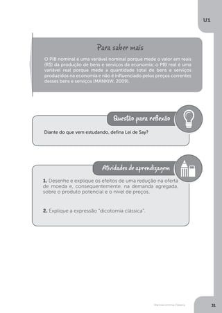 Macroeconomia Clássica
U1
31
O PIB nominal é uma variável nominal porque mede o valor em reais
(R$) da produção de bens e serviços da economia; o PIB real é uma
variável real porque mede a quantidade total de bens e serviços
produzidos na economia e não é influenciado pelos preços correntes
desses bens e serviços (MANKIW, 2009).
Diante do que vem estudando, defina Lei de Say?
1. Desenhe e explique os efeitos de uma redução na oferta
de moeda e, consequentemente, na demanda agregada,
sobre o produto potencial e o nível de preços.
2. Explique a expressão “dicotomia clássica”.
 