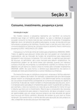 Macroeconomia Clássica
U1
33
Seção 3
Consumo, investimento, poupança e juros
Introdução à seção
No modelo clássico, a poupança representa um “sacrifício” ao consumo
presente que exige um “prêmio pela espera”, ou seja, o indivíduo só poupará
se puder consumir no futuro mais do que consumiria no presente. A poupança
depende, assim, do tamanho do prêmio pela espera, ou seja, da taxa de juros que
remunerará a poupança do indivíduo. Quanto maior a taxa de juros mais caro o
consumo presente em termos de consumo futuro e, portanto, maior o estímulo à
poupança (LOPES; VASCONCELLOS, 2008).
A poupança é a fonte da oferta de fundos para empréstimos (MANKIW, 2009).
Todos os agentes que possuem renda extra, por isso podem ser chamados de
superavitários, vão ao mercado de fundos de empréstimos para depositarem
(pouparem) seus recursos e emprestar. Por outro lado, os agentes que precisam
de recursos, os deficitários, vão a este mercado para adquirir empréstimos. Os
empréstimos podem ser de forma direta, por exemplo, quando um indivíduo
compra o título de uma empresa, ou indiretamente, quando um indivíduo faz um
depósito em um banco e o banco utiliza os fundos para conceder empréstimos
(MANKIW, 2009). De outra forma, o dinheiro que depositamos nos bancos é
utilizado por estes para empréstimos a outros indivíduos ou empresas.
Da mesma forma que os indivíduos consomem, empresas e famílias adquirem
bens com o objetivo de investir. Por exemplo, o proprietário de uma fábrica pode
desejar investir na ampliação da planta e uma determinada família na aquisição
da casa própria (investimento corresponde ao aumento do estoque de capital na
economia). A decisão de investir também é influenciada pela taxa de juros, assim,
o empresário precisará adquirir empréstimos para investir na planta de sua fábrica,
por exemplo, e fará isso somente se a taxa de juros oferecida for menor do que
o retorno que terá com o investimento. Mesmo que o empresário não necessite
recorrer a empréstimos para realizar o investimento, ele deve considerar o custo
de oportunidade, pois ao utilizar recursos próprios ele está deixando de aplicar
seus recursos em títulos, portanto, deixando de receber os juros que os títulos
renderiam. Da mesma forma, a família decidirá pela aquisição da casa própria ou
não, a depender da taxa de juros que será negociada.
 